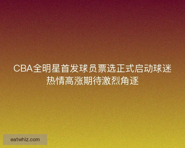 CBA全明星首发球员票选正式启动球迷热情高涨期待激烈角逐