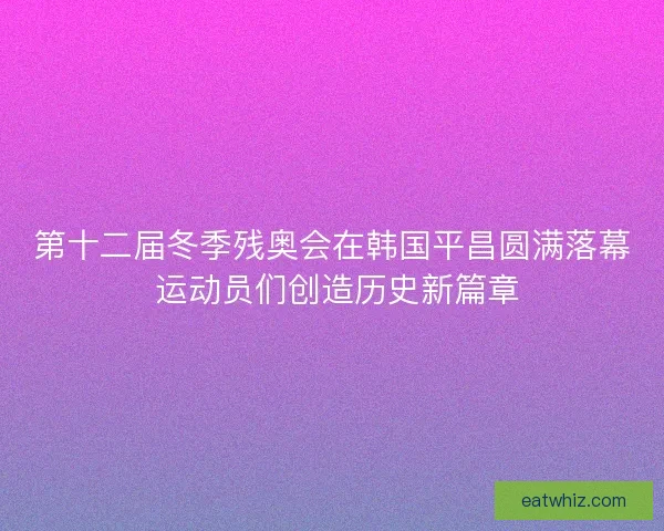 第十二届冬季残奥会在韩国平昌圆满落幕 运动员们创造历史新篇章
